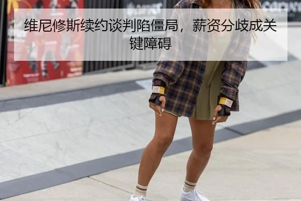 维尼修斯续约谈判陷僵局，薪资分歧成关键障碍