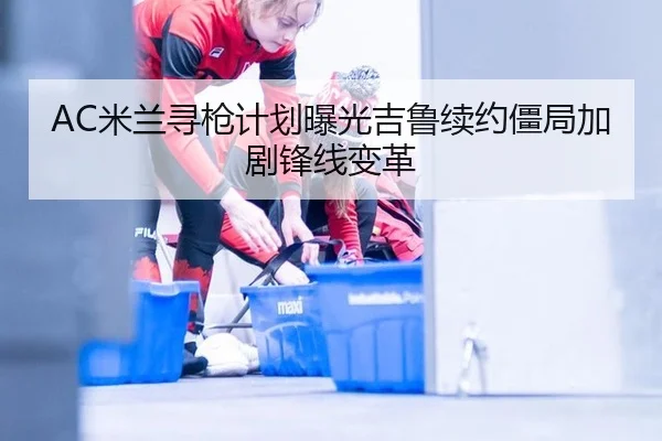 AC米兰寻枪计划曝光吉鲁续约僵局加剧锋线变革